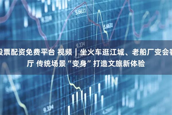 股票配资免费平台 视频|坐火车逛江城、老船厂变会客厅 传统场景“变身”打造文旅新体验